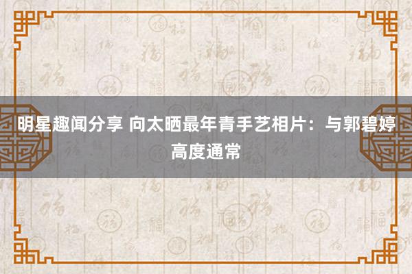 明星趣闻分享 向太晒最年青手艺相片：与郭碧婷高度通常