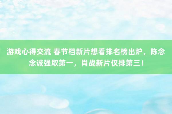 游戏心得交流 春节档新片想看排名榜出炉，陈念念诚强取第一，肖战新片仅排第三！