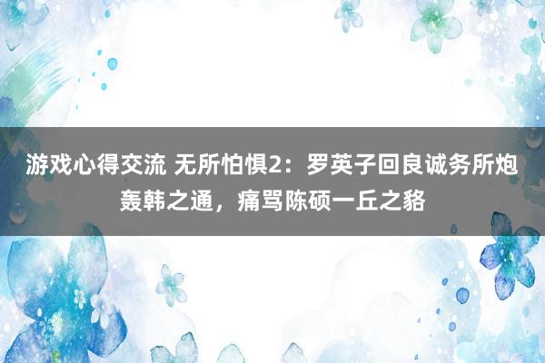 游戏心得交流 无所怕惧2：罗英子回良诚务所炮轰韩之通，痛骂陈硕一丘之貉