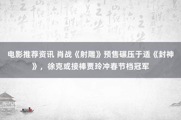 电影推荐资讯 肖战《射雕》预售碾压于适《封神》，徐克或接棒贾玲冲春节档冠军