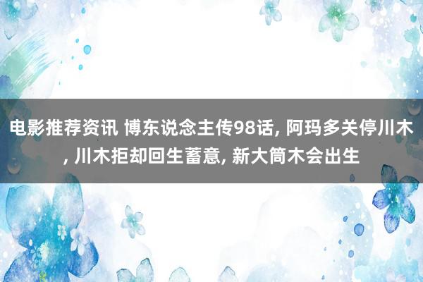 电影推荐资讯 博东说念主传98话, 阿玛多关停川木, 川木拒却回生蓄意, 新大筒木会出生