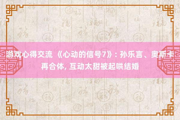 游戏心得交流 《心动的信号7》: 孙乐言、奥斯卡再合体, 互动太甜被起哄结婚