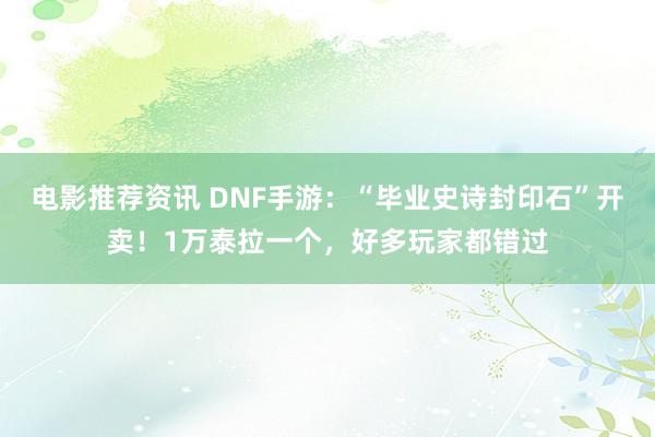 电影推荐资讯 DNF手游：“毕业史诗封印石”开卖！1万泰拉一个，好多玩家都错过