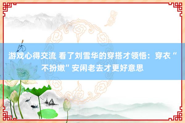 游戏心得交流 看了刘雪华的穿搭才领悟：穿衣“不扮嫩”安闲老去才更好意思