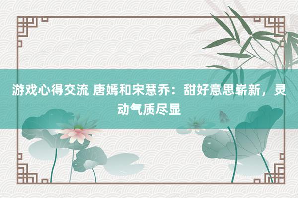 游戏心得交流 唐嫣和宋慧乔：甜好意思崭新，灵动气质尽显