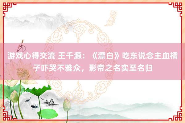 游戏心得交流 王千源：《漂白》吃东说念主血橘子吓哭不雅众，影帝之名实至名归