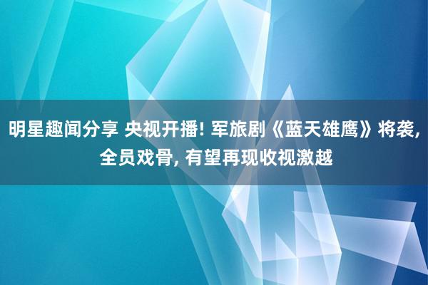 明星趣闻分享 央视开播! 军旅剧《蓝天雄鹰》将袭, 全员戏骨, 有望再现收视激越