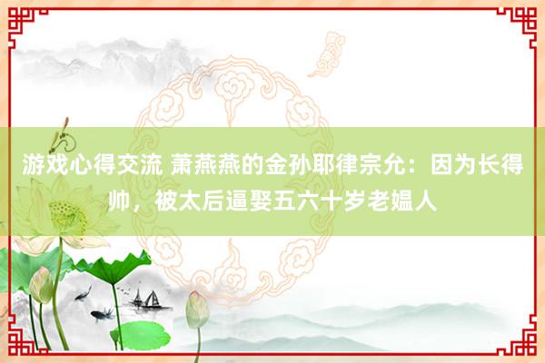 游戏心得交流 萧燕燕的金孙耶律宗允：因为长得帅，被太后逼娶五六十岁老媪人