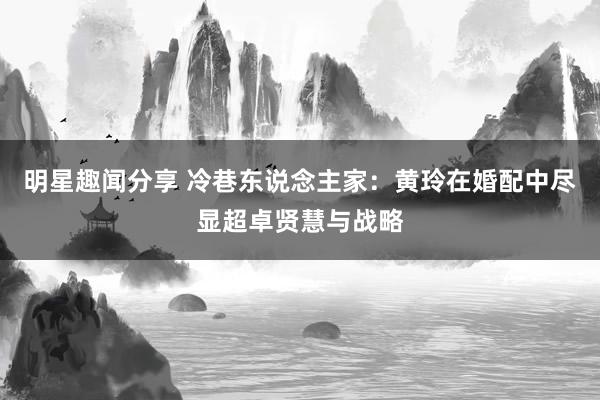 明星趣闻分享 冷巷东说念主家：黄玲在婚配中尽显超卓贤慧与战略