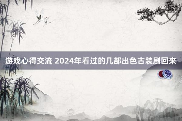 游戏心得交流 2024年看过的几部出色古装剧回来