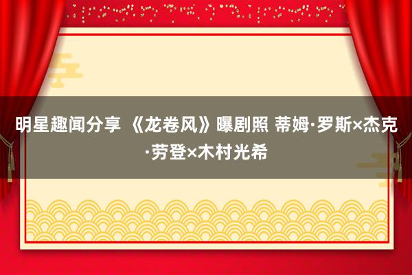 明星趣闻分享 《龙卷风》曝剧照 蒂姆·罗斯×杰克·劳登×木村光希