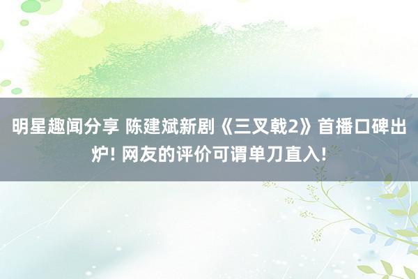 明星趣闻分享 陈建斌新剧《三叉戟2》首播口碑出炉! 网友的评价可谓单刀直入!