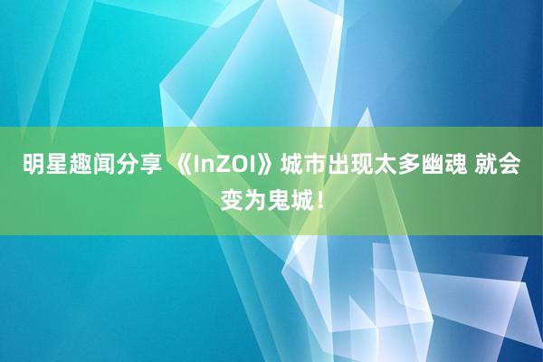 明星趣闻分享 《InZOI》城市出现太多幽魂 就会变为鬼城！