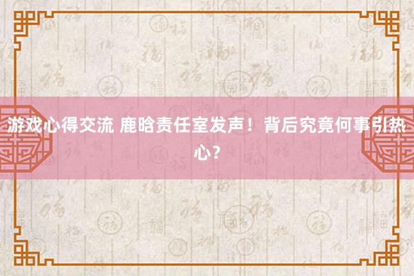 游戏心得交流 鹿晗责任室发声！背后究竟何事引热心？