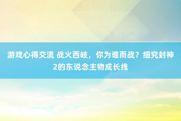 游戏心得交流 战火西岐，你为谁而战？细究封神2的东说念主物成长线