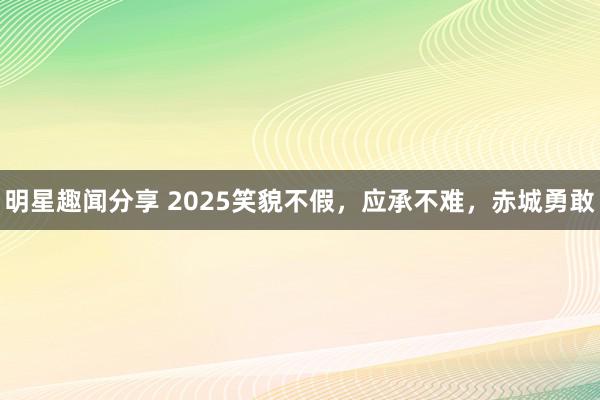 明星趣闻分享 2025笑貌不假，应承不难，赤城勇敢