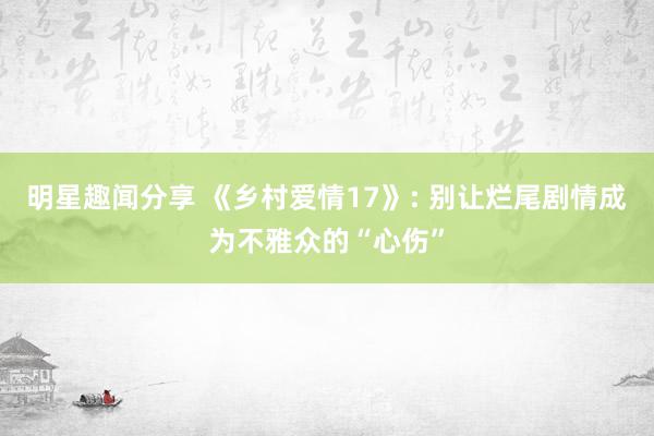 明星趣闻分享 《乡村爱情17》: 别让烂尾剧情成为不雅众的“心伤”