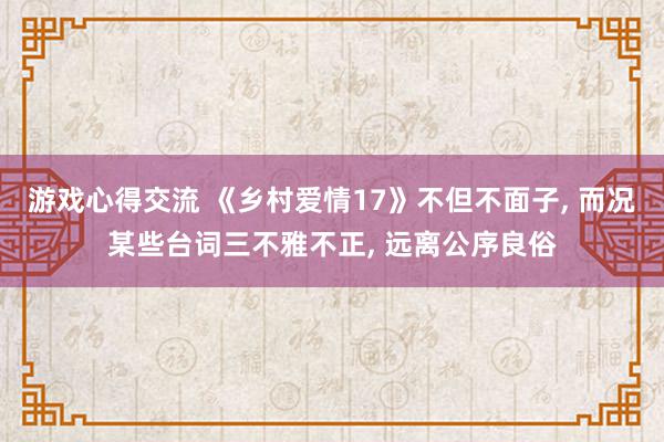 游戏心得交流 《乡村爱情17》不但不面子, 而况某些台词三不雅不正, 远离公序良俗