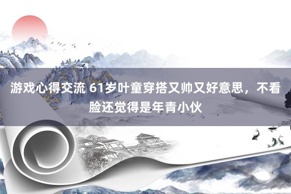 游戏心得交流 61岁叶童穿搭又帅又好意思，不看脸还觉得是年青小伙