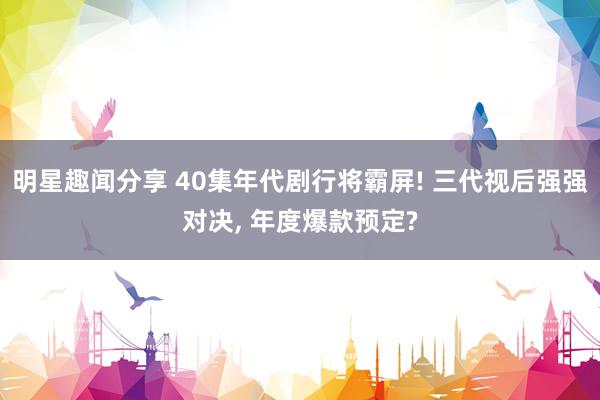 明星趣闻分享 40集年代剧行将霸屏! 三代视后强强对决, 年度爆款预定?