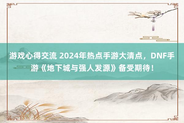 游戏心得交流 2024年热点手游大清点，DNF手游《地下城与强人发源》备受期待！