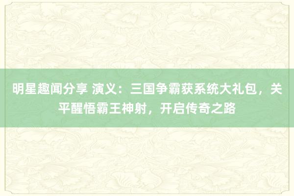 明星趣闻分享 演义：三国争霸获系统大礼包，关平醒悟霸王神射，开启传奇之路