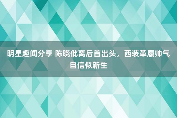 明星趣闻分享 陈晓仳离后首出头，西装革履帅气自信似新生