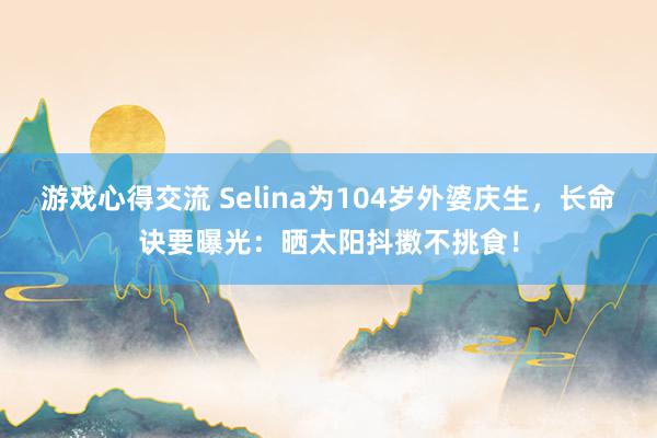 游戏心得交流 Selina为104岁外婆庆生，长命诀要曝光：晒太阳抖擞不挑食！