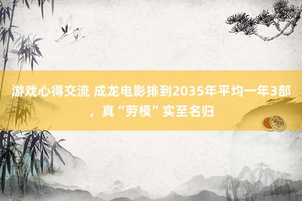 游戏心得交流 成龙电影排到2035年平均一年3部，真“劳模”实至名归