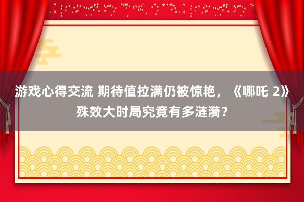 游戏心得交流 期待值拉满仍被惊艳，《哪吒 2》殊效大时局究竟有多涟漪？