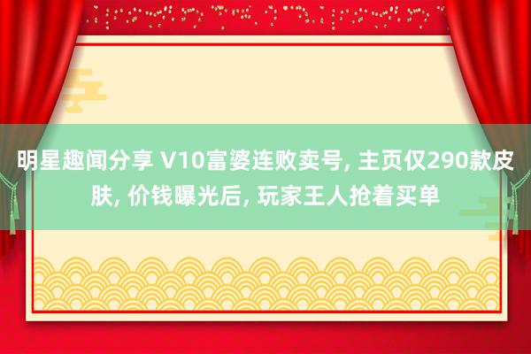 明星趣闻分享 V10富婆连败卖号, 主页仅290款皮肤, 价钱曝光后, 玩家王人抢着买单