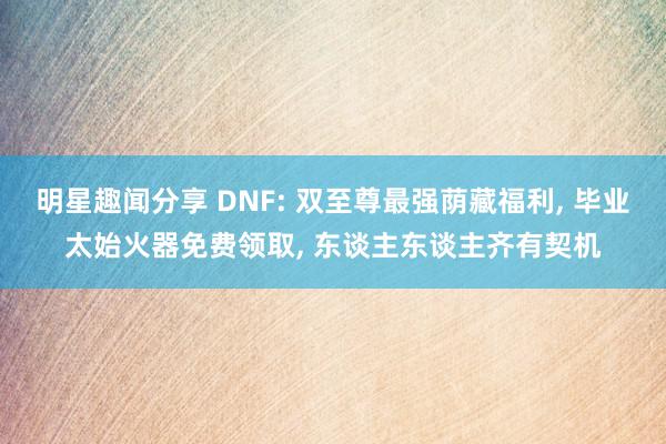 明星趣闻分享 DNF: 双至尊最强荫藏福利, 毕业太始火器免费领取, 东谈主东谈主齐有契机