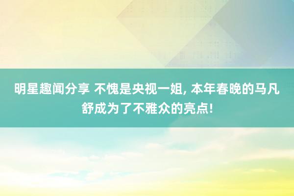 明星趣闻分享 不愧是央视一姐, 本年春晚的马凡舒成为了不雅众的亮点!