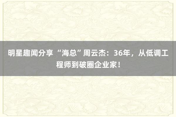 明星趣闻分享 “海总”周云杰：36年，从低调工程师到破圈企业家！