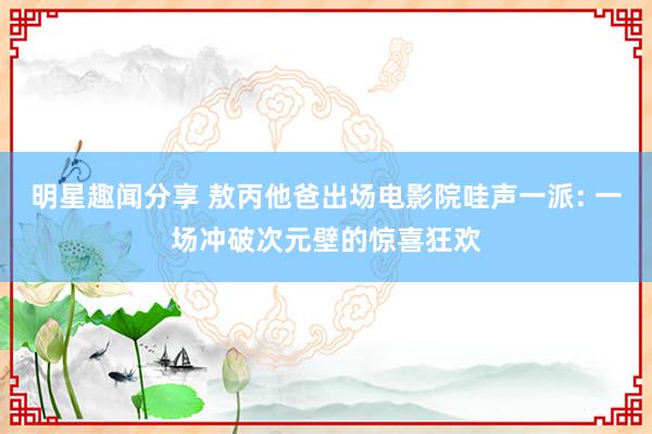 明星趣闻分享 敖丙他爸出场电影院哇声一派: 一场冲破次元壁的惊喜狂欢