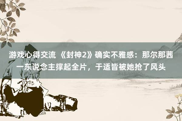 游戏心得交流 《封神2》确实不雅感：那尔那茜一东说念主撑起全片，于适皆被她抢了风头