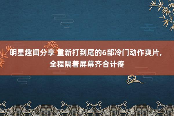 明星趣闻分享 重新打到尾的6部冷门动作爽片, 全程隔着屏幕齐合计疼