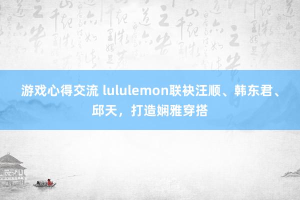 游戏心得交流 lululemon联袂汪顺、韩东君、邱天，打造娴雅穿搭