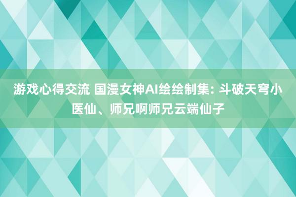 游戏心得交流 国漫女神AI绘绘制集: 斗破天穹小医仙、师兄啊师兄云端仙子