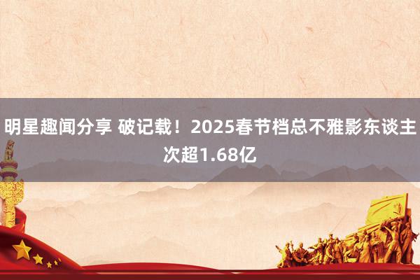 明星趣闻分享 破记载！2025春节档总不雅影东谈主次超1.68亿