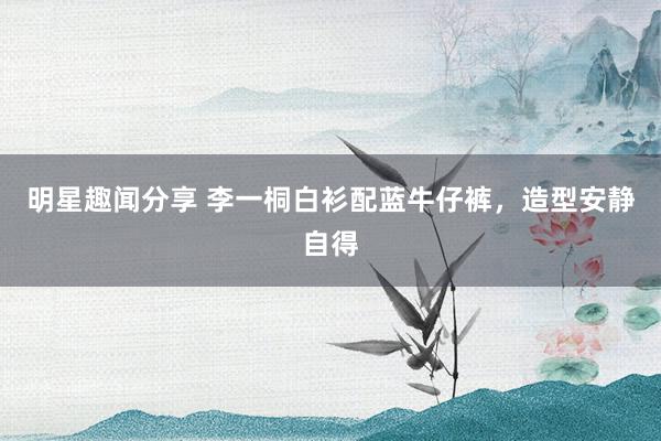 明星趣闻分享 李一桐白衫配蓝牛仔裤，造型安静自得