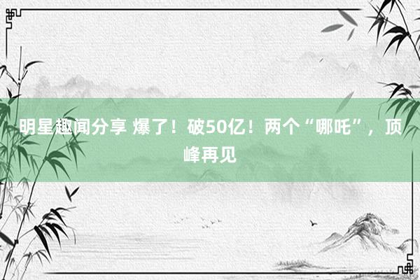 明星趣闻分享 爆了！破50亿！两个“哪吒”，顶峰再见