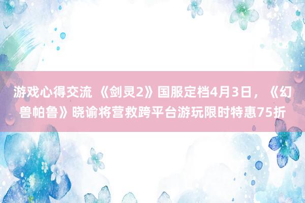 游戏心得交流 《剑灵2》国服定档4月3日，《幻兽帕鲁》晓谕将营救跨平台游玩限时特惠75折