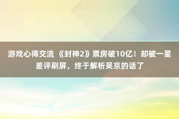 游戏心得交流 《封神2》票房破10亿！却被一星差评刷屏，终于解析吴京的话了