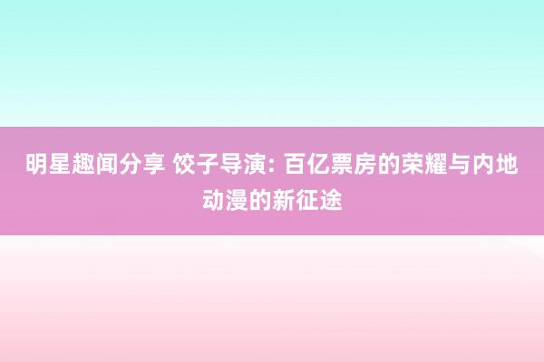 明星趣闻分享 饺子导演: 百亿票房的荣耀与内地动漫的新征途