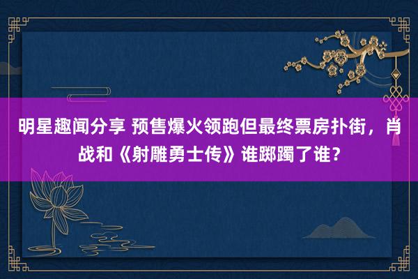 明星趣闻分享 预售爆火领跑但最终票房扑街，肖战和《射雕勇士传》谁踯躅了谁？