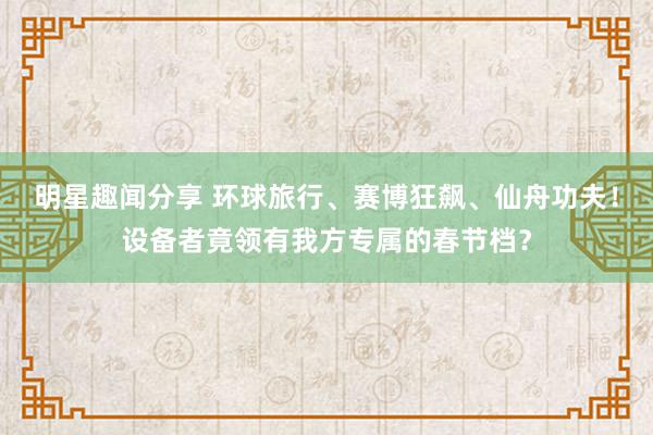 明星趣闻分享 环球旅行、赛博狂飙、仙舟功夫！设备者竟领有我方专属的春节档？