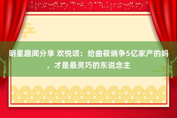 明星趣闻分享 欢悦颂：给曲筱绡争5亿家产的妈，才是最灵巧的东说念主