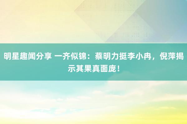 明星趣闻分享 一齐似锦：蔡明力挺李小冉，倪萍揭示其果真面庞！