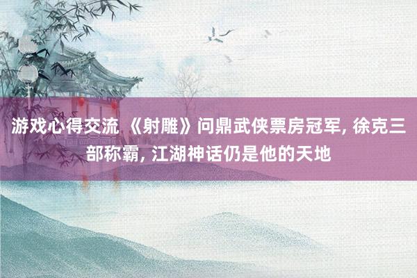 游戏心得交流 《射雕》问鼎武侠票房冠军, 徐克三部称霸, 江湖神话仍是他的天地